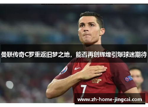 曼联传奇C罗重返旧梦之地，能否再创辉煌引爆球迷期待